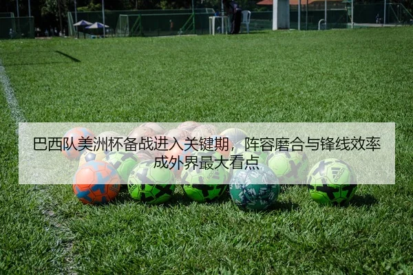 巴西队美洲杯备战进入关键期，阵容磨合与锋线效率成外界最大看点