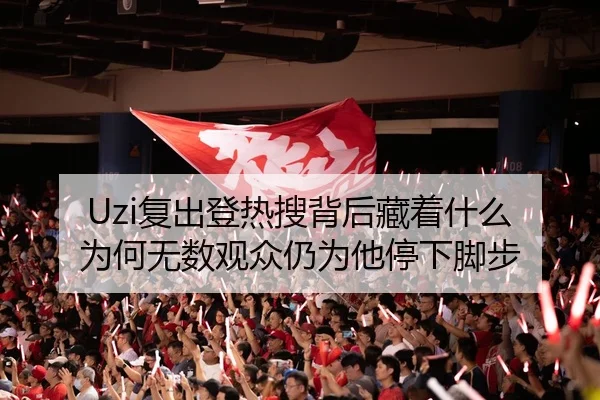 Uzi复出登热搜背后藏着什么 为何无数观众仍为他停下脚步